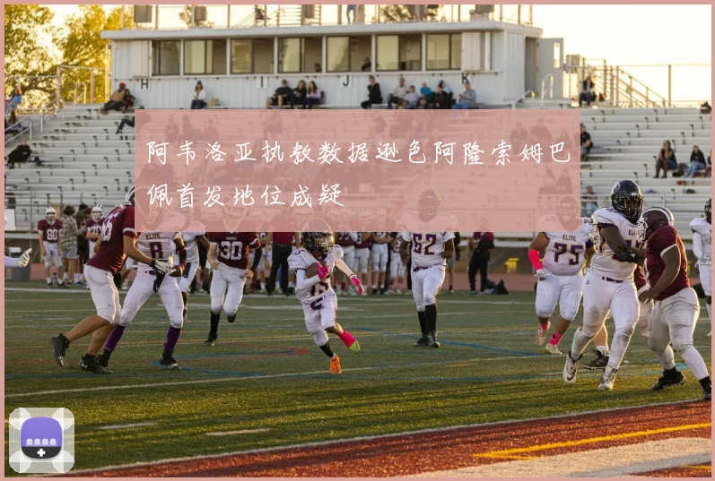 阿韦洛亚执教数据逊色阿隆索姆巴佩首发地位成疑