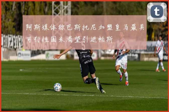 阿斯媒体称巴斯托尼加盟皇马最具可行性国米渴望引进帕斯