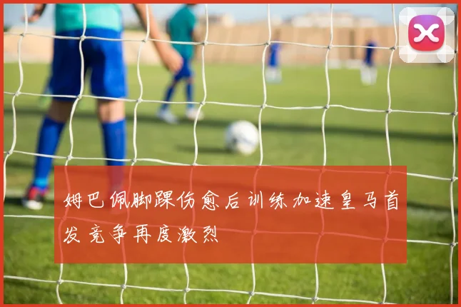 姆巴佩脚踝伤愈后训练加速皇马首发竞争再度激烈