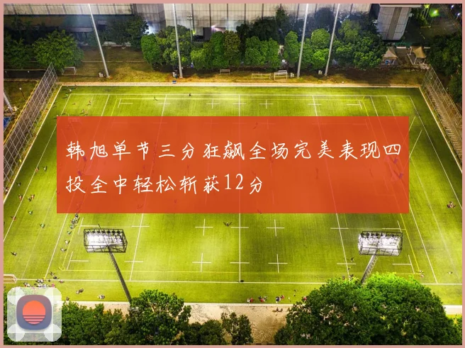 韩旭单节三分狂飙全场完美表现四投全中轻松斩获12分