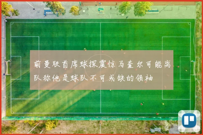 前曼联首席球探震惊马奎尔可能离队称他是球队不可或缺的领袖