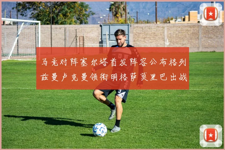 马竞对阵塞尔塔首发阵容公布格列兹曼卢克曼领衔明格萨莫里巴出战