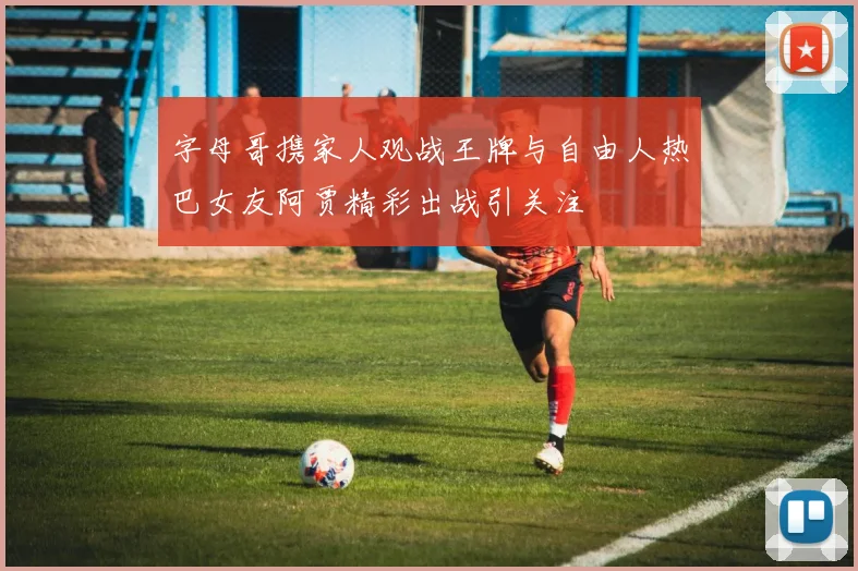 字母哥携家人观战王牌与自由人热巴女友阿贾精彩出战引关注
