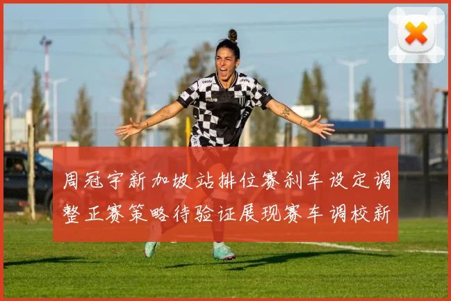 周冠宇新加坡站排位赛刹车设定调整正赛策略待验证展现赛车调校新思路