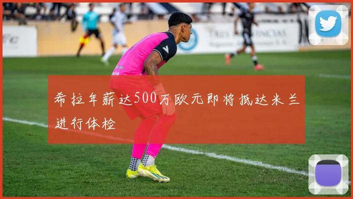 希拉年薪达500万欧元即将抵达米兰进行体检