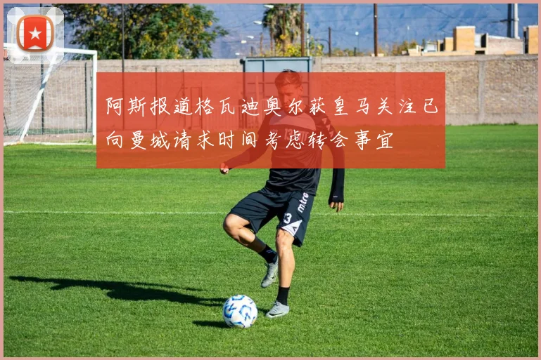 阿斯报道格瓦迪奥尔获皇马关注已向曼城请求时间考虑转会事宜