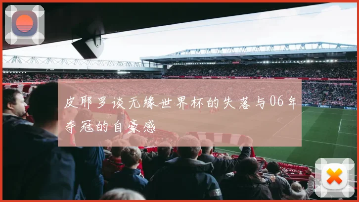 皮耶罗谈无缘世界杯的失落与06年夺冠的自豪感