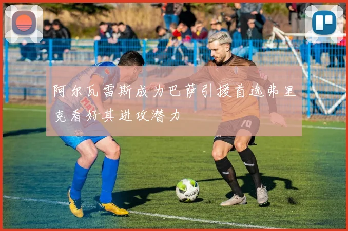 阿尔瓦雷斯成为巴萨引援首选弗里克看好其进攻潜力