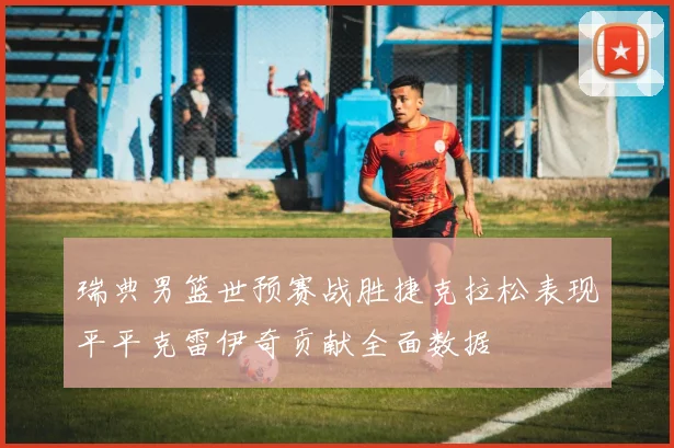 瑞典男篮世预赛战胜捷克拉松表现平平克雷伊奇贡献全面数据