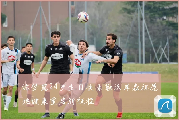 沈梦露24岁生日快乐勒沃库森祝愿她健康重启新征程