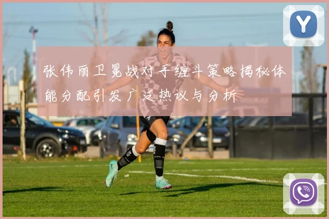 张伟丽卫冕战对手缠斗策略揭秘体能分配引发广泛热议与分析