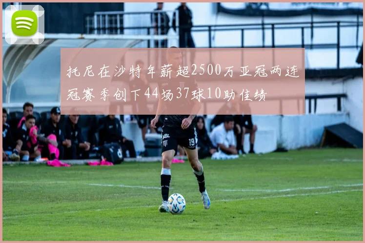 托尼在沙特年薪超2500万亚冠两连冠赛季创下44场37球10助佳绩