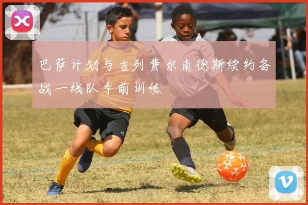 巴萨计划与吉列费尔南德斯续约备战一线队季前训练