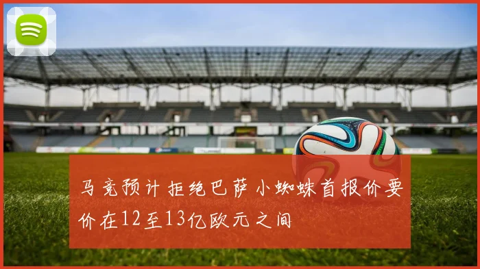 马竞预计拒绝巴萨小蜘蛛首报价要价在12至13亿欧元之间