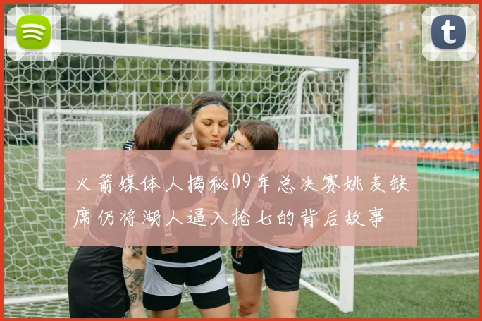 火箭媒体人揭秘09年总决赛姚麦缺席仍将湖人逼入抢七的背后故事