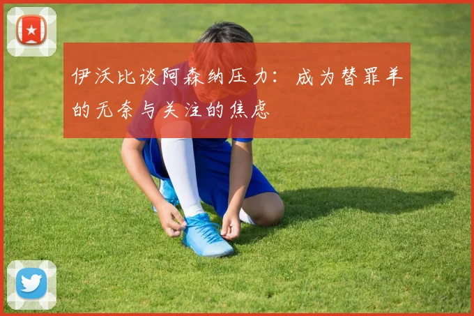 伊沃比谈阿森纳压力：成为替罪羊的无奈与关注的焦虑