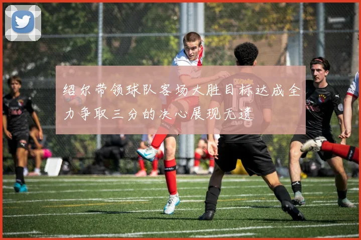 绍尔带领球队客场大胜目标达成全力争取三分的决心展现无遗