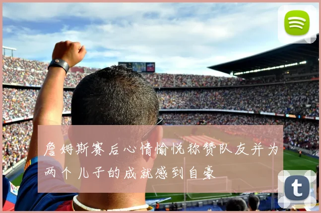 詹姆斯赛后心情愉悦称赞队友并为两个儿子的成就感到自豪