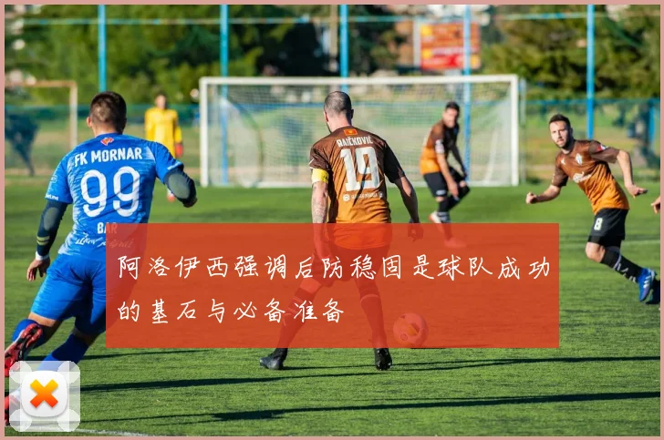 阿洛伊西强调后防稳固是球队成功的基石与必备准备