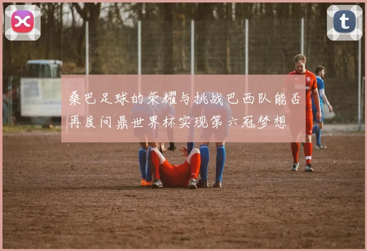 桑巴足球的荣耀与挑战巴西队能否再度问鼎世界杯实现第六冠梦想