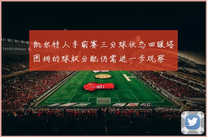 凯尔特人季前赛三分球状态回暖塔图姆的球权分配仍需进一步观察