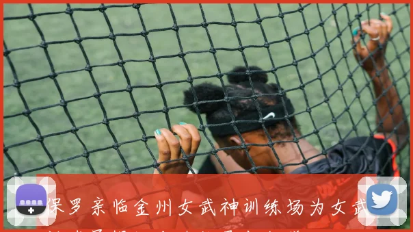 保罗亲临金州女武神训练场为女武神球员提供专业指导与教学
