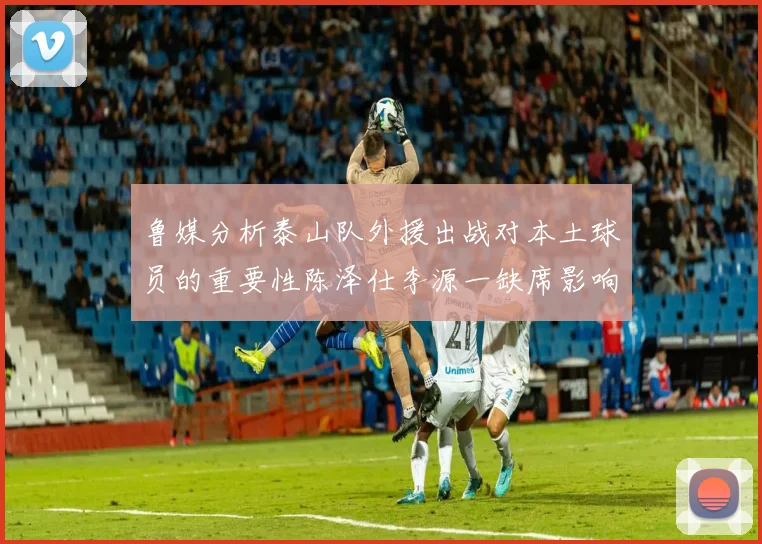 鲁媒分析泰山队外援出战对本土球员的重要性陈泽仕李源一缺席影响显著