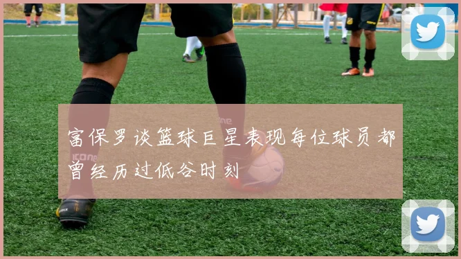 富保罗谈篮球巨星表现每位球员都曾经历过低谷时刻