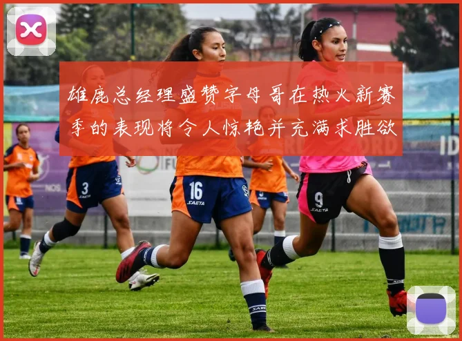雄鹿总经理盛赞字母哥在热火新赛季的表现将令人惊艳并充满求胜欲